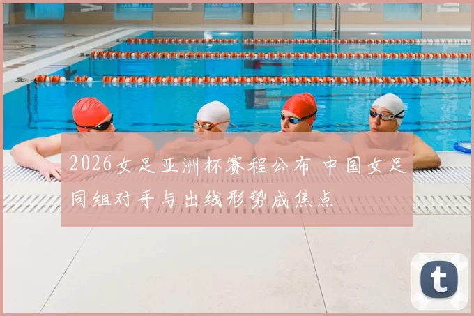2026女足亚洲杯赛程公布 中国女足同组对手与出线形势成焦点