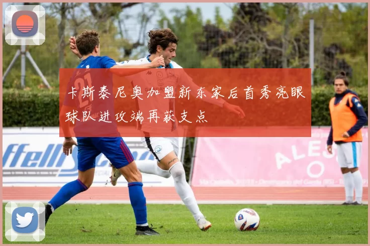 卡斯泰尼奥加盟新东家后首秀亮眼球队进攻端再获支点
