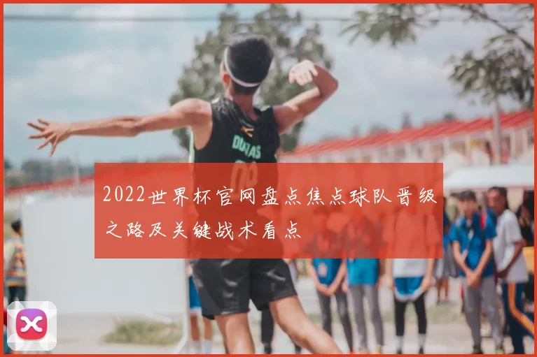 2022世界杯官网盘点焦点球队晋级之路及关键战术看点