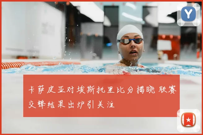 卡萨皮亚对埃斯托里比分揭晓 联赛交锋结果出炉引关注