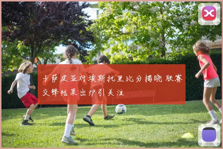 卡萨皮亚对埃斯托里比分揭晓 联赛交锋结果出炉引关注