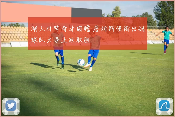 湖人对阵奇才前瞻 詹姆斯领衔出战球队力争止跌取胜