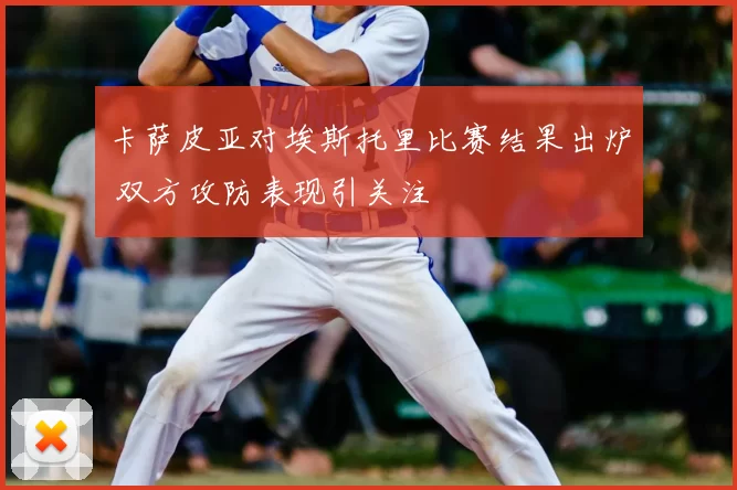 卡萨皮亚对埃斯托里比赛结果出炉 双方攻防表现引关注