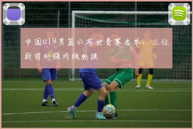 中国u19男篮公布世青赛名单，三位新将补强内线轮换