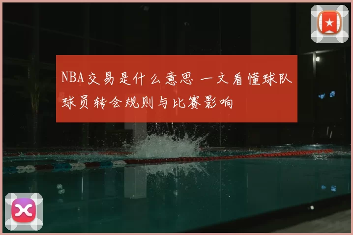 NBA交易是什么意思 一文看懂球队球员转会规则与比赛影响