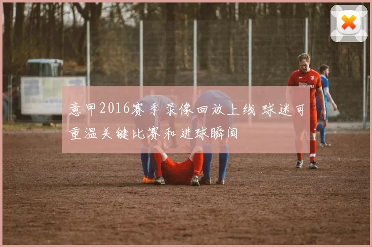 意甲2016赛季录像回放上线 球迷可重温关键比赛和进球瞬间