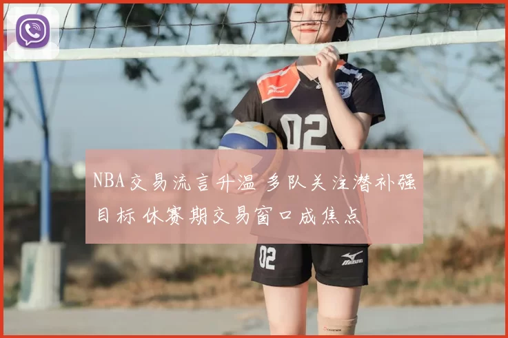 NBA交易流言升温 多队关注潜补强目标 休赛期交易窗口成焦点