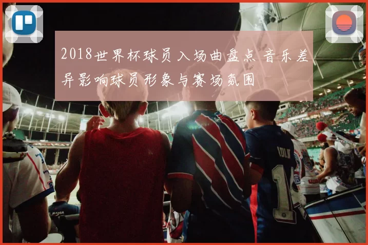 2018世界杯球员入场曲盘点 音乐差异影响球员形象与赛场氛围