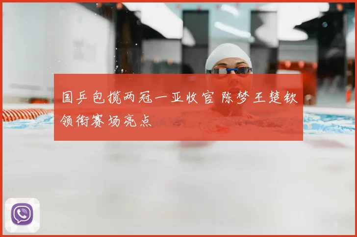 国乒包揽两冠一亚收官 陈梦王楚钦领衔赛场亮点