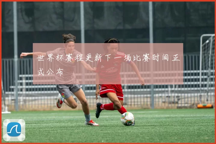 世界杯赛程更新下一场比赛时间正式公布