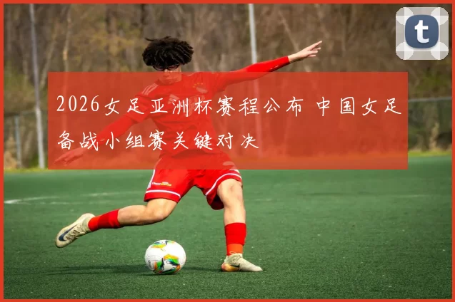2026女足亚洲杯赛程公布 中国女足备战小组赛关键对决