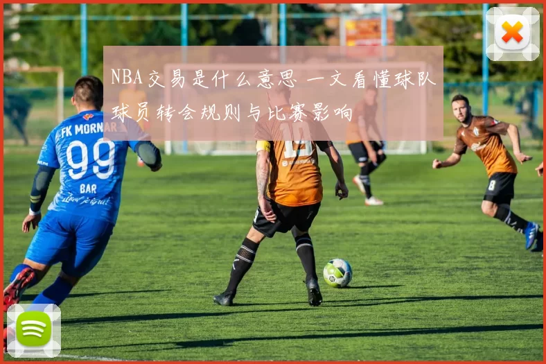 NBA交易是什么意思 一文看懂球队球员转会规则与比赛影响