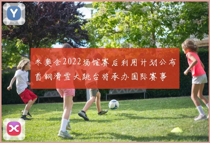 冬奥会2022场馆赛后利用计划公布首钢滑雪大跳台将承办国际赛事