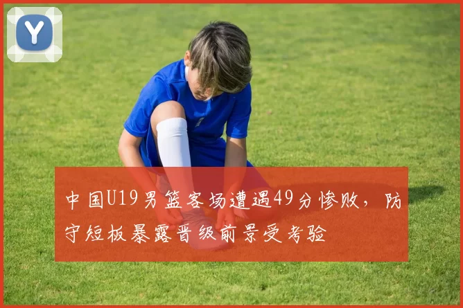 中国U19男篮客场遭遇49分惨败，防守短板暴露晋级前景受考验