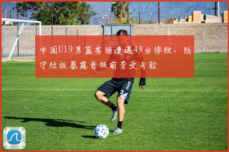 中国U19男篮客场遭遇49分惨败，防守短板暴露晋级前景受考验