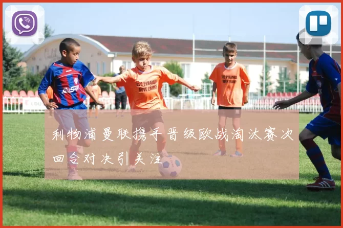 利物浦曼联携手晋级欧战淘汰赛次回合对决引关注