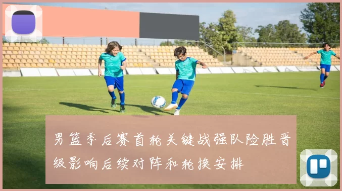 男篮季后赛首轮关键战强队险胜晋级影响后续对阵和轮换安排