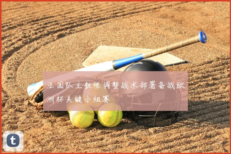 法国队主教练调整战术部署备战欧洲杯关键小组赛