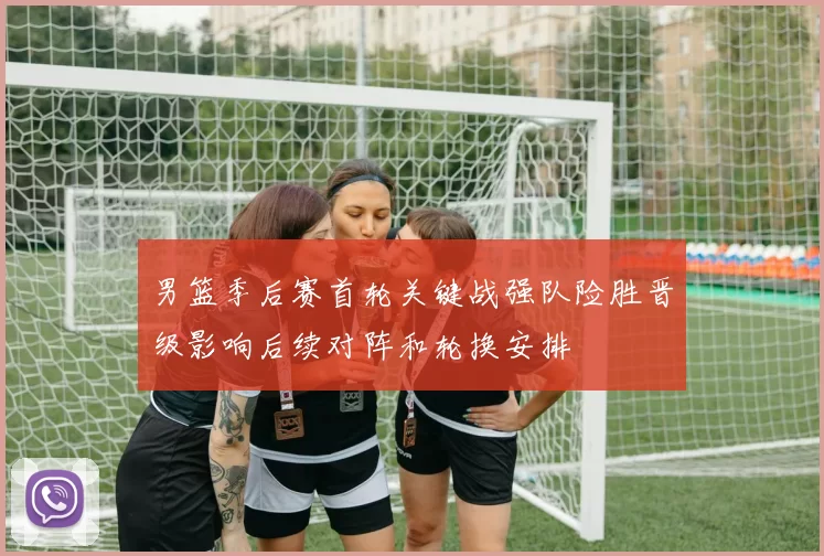 男篮季后赛首轮关键战强队险胜晋级影响后续对阵和轮换安排