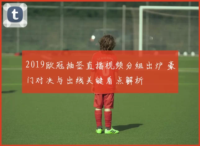 2019欧冠抽签直播视频分组出炉 豪门对决与出线关键看点解析