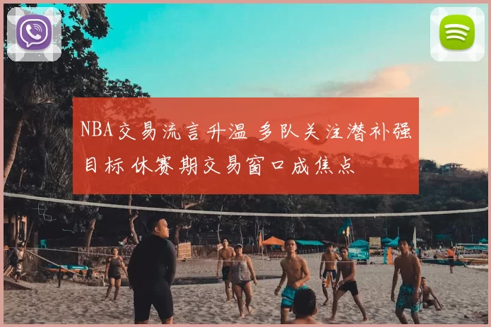 NBA交易流言升温 多队关注潜补强目标 休赛期交易窗口成焦点
