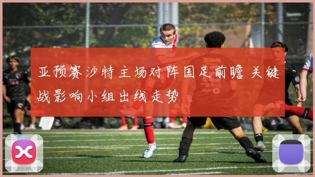 亚预赛沙特主场对阵国足前瞻 关键战影响小组出线走势