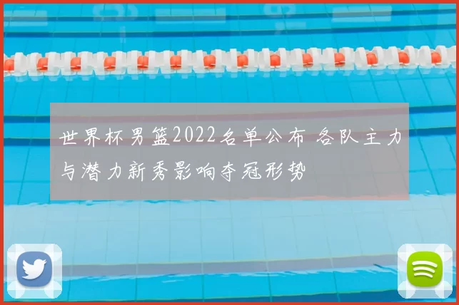 世界杯男篮2022名单公布 各队主力与潜力新秀影响夺冠形势