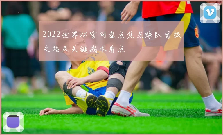 2022世界杯官网盘点焦点球队晋级之路及关键战术看点