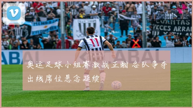 奥运足球小组赛激战正酣 各队争夺出线席位悬念延续