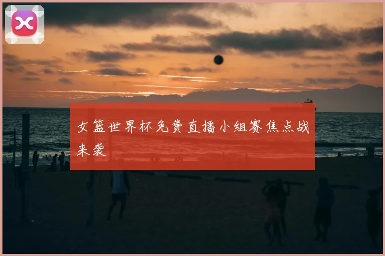 女篮世界杯免费直播小组赛焦点战来袭