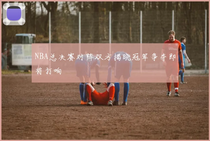 NBA总决赛对阵双方揭晓冠军争夺即将打响
