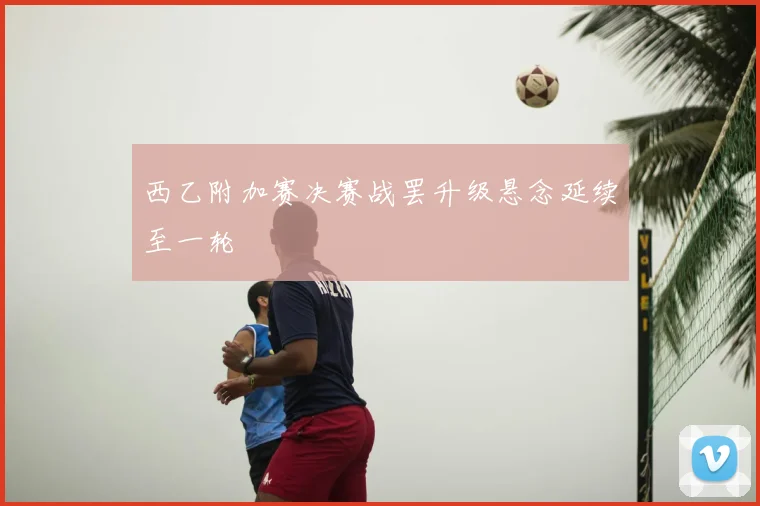 西乙附加赛决赛战罢升级悬念延续至一轮
