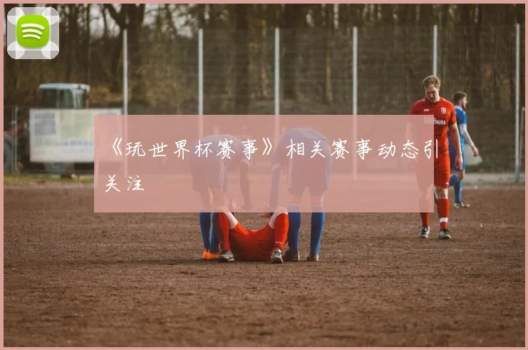 《玩世界杯赛事》相关赛事动态引关注